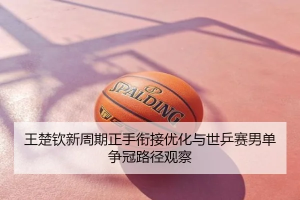 王楚钦新周期正手衔接优化与世乒赛男单争冠路径观察