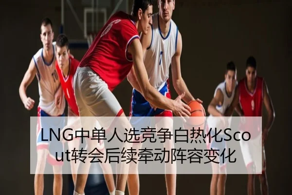 LNG中单人选竞争白热化Scout转会后续牵动阵容变化